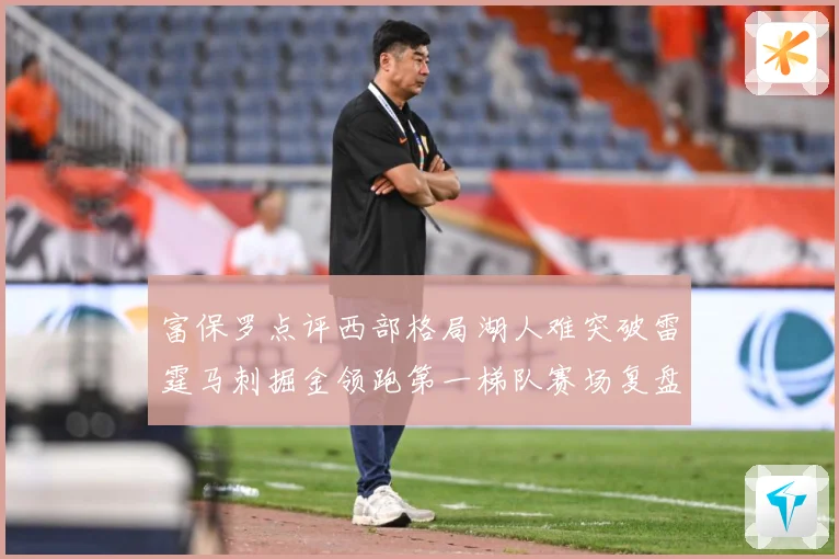 富保罗点评西部格局湖人难突破雷霆马刺掘金领跑第一梯队赛场复盘