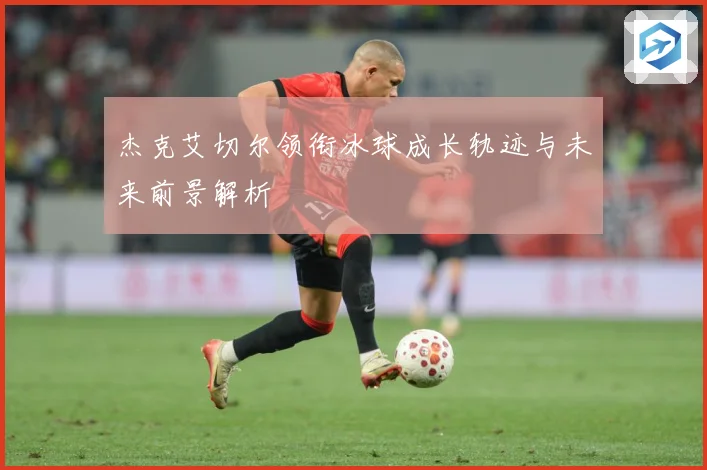 杰克艾切尔领衔冰球成长轨迹与未来前景解析