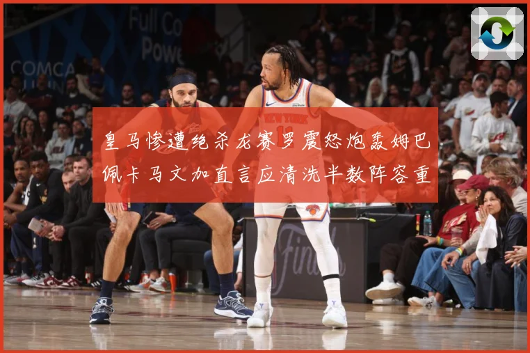 皇马惨遭绝杀龙赛罗震怒炮轰姆巴佩卡马文加直言应清洗半数阵容重战术观察