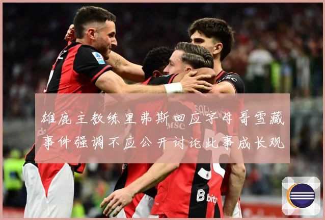 雄鹿主教练里弗斯回应字母哥雪藏事件强调不应公开讨论此事成长观察