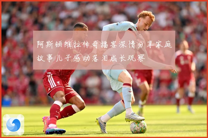阿斯顿维拉传奇播客深情分享家庭故事儿子感动落泪成长观察