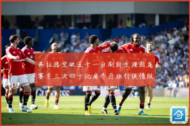 弗拉格空砍五十一分刷新生涯新高赛季三次四十比肩乔丹独行侠惜败赛场复盘