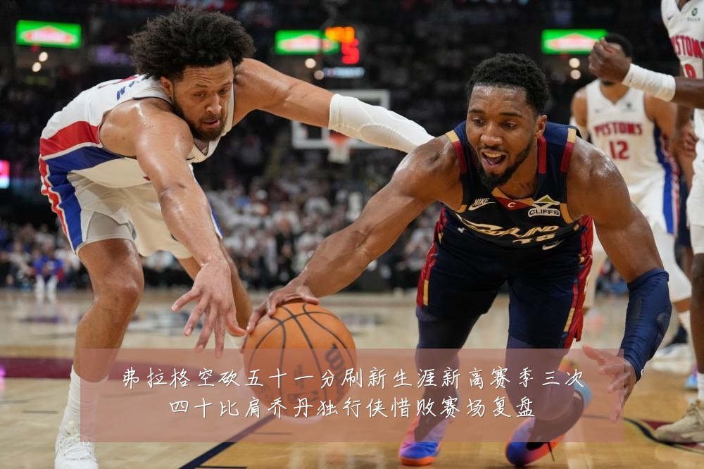 弗拉格空砍五十一分刷新生涯新高赛季三次四十比肩乔丹独行侠惜败赛场复盘