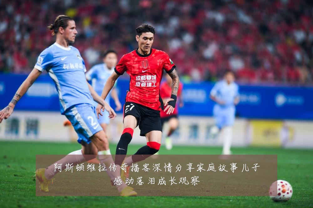 阿斯顿维拉传奇播客深情分享家庭故事儿子感动落泪成长观察